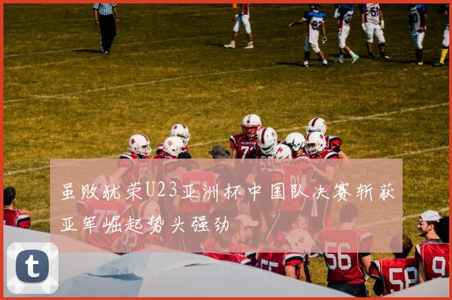 虽败犹荣U23亚洲杯中国队决赛斩获亚军崛起势头强劲