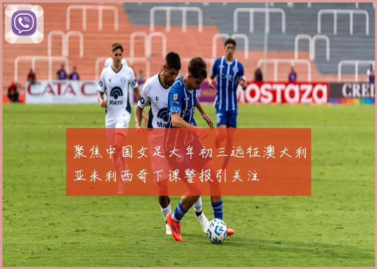 聚焦中国女足大年初三远征澳大利亚米利西奇下课警报引关注