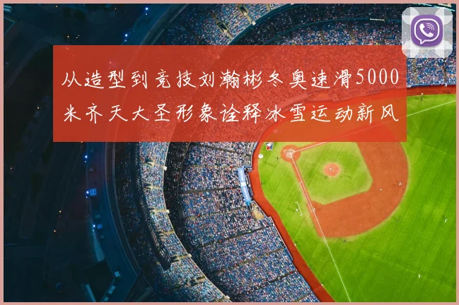 从造型到竞技刘瀚彬冬奥速滑5000米齐天大圣形象诠释冰雪运动新风尚