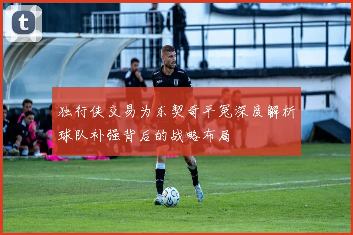 独行侠交易为东契奇平冤深度解析球队补强背后的战略布局