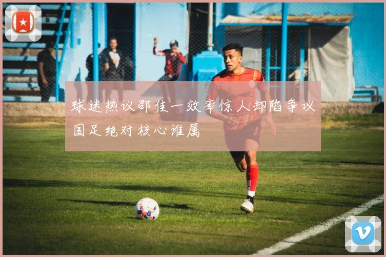 球迷热议邵佳一效率惊人却陷争议国足绝对核心谁属