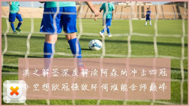 淇之解签深度解读阿森纳冲击四冠非空想欧冠强敌环伺谁能会师巅峰