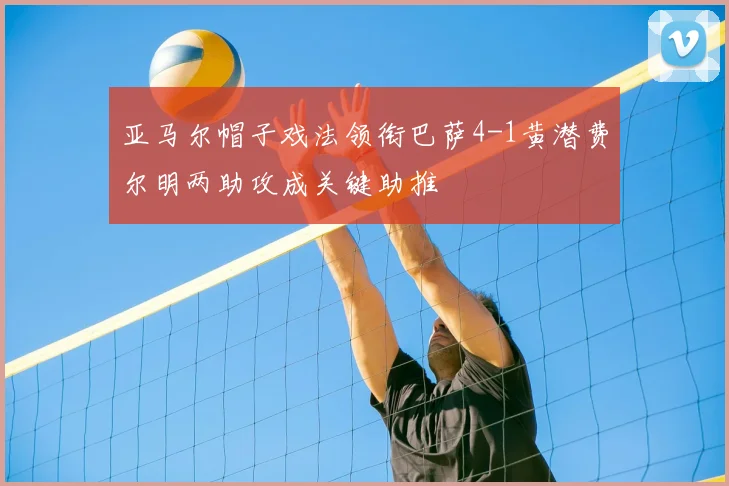 亚马尔帽子戏法领衔巴萨4-1黄潜费尔明两助攻成关键助推