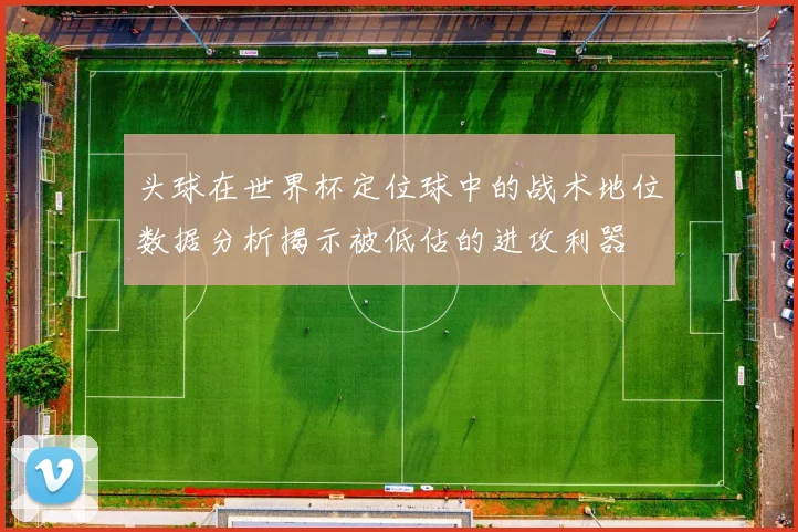 头球在世界杯定位球中的战术地位数据分析揭示被低估的进攻利器