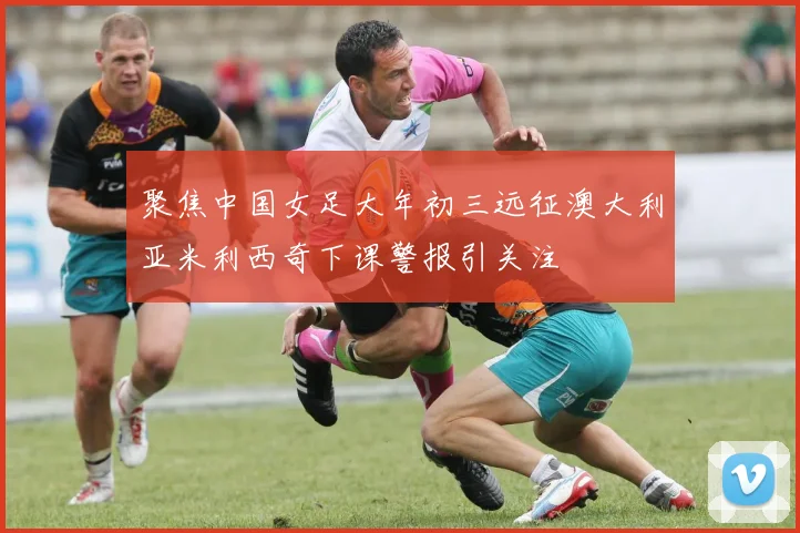 聚焦中国女足大年初三远征澳大利亚米利西奇下课警报引关注