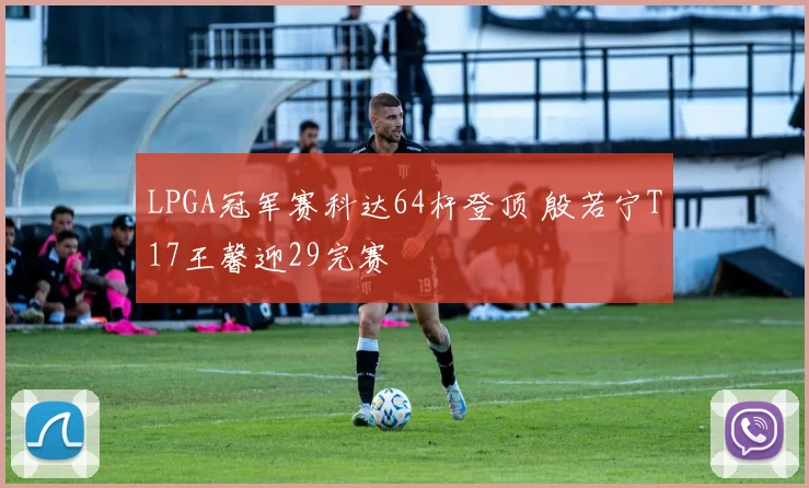 LPGA冠军赛科达64杆登顶 殷若宁T17王馨迎29完赛