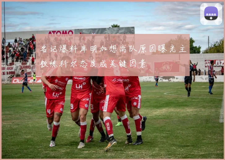 名记爆料库明加想离队原因曝光主教练科尔态度成关键因素