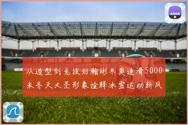 从造型到竞技刘瀚彬冬奥速滑5000米齐天大圣形象诠释冰雪运动新风尚