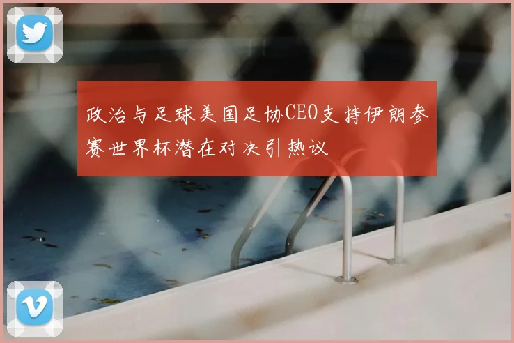 政治与足球美国足协CEO支持伊朗参赛世界杯潜在对决引热议