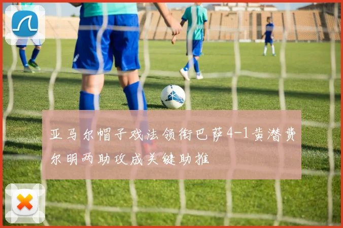 亚马尔帽子戏法领衔巴萨4-1黄潜费尔明两助攻成关键助推