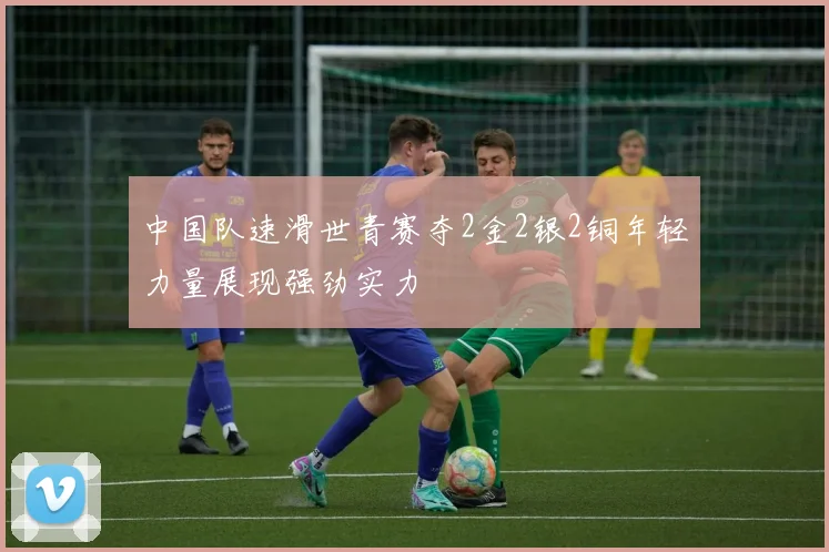 中国队速滑世青赛夺2金2银2铜年轻力量展现强劲实力