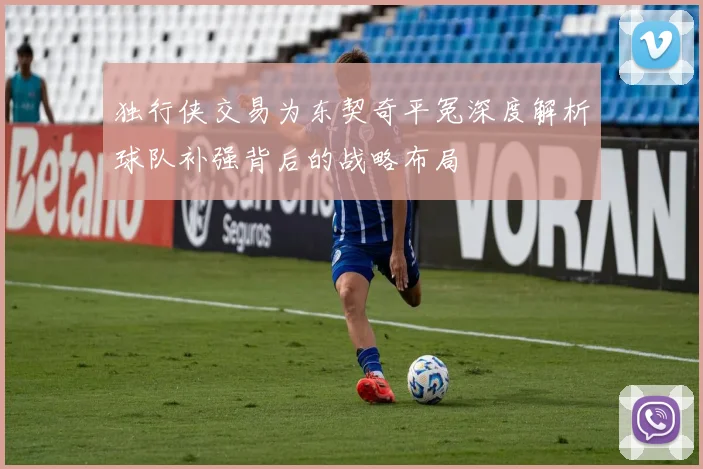 独行侠交易为东契奇平冤深度解析球队补强背后的战略布局