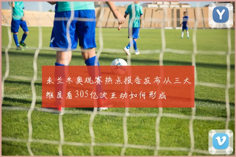 米兰冬奥观赛热点报告发布从三大维度看305亿次互动如何形成
